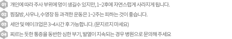 필러시술후관리, 1. 개인에 따라 주사 부위에 멍이 생길수 있지만, 1~2후에 자연스럽게 사라지게 됩니다. 2.찜질방, 사우나, 수영장 등 과격한 운동은 1~2주는 피하는 것이 좋습니다. 3.  세안 및 메이크업은 3~4시간 후 가능합니다. (문지르지 마세요). 4.찌르는 듯한 통증을 동반한 심한 부기, 발열이 지속되는 경우 병원으로 문의해 주세요 