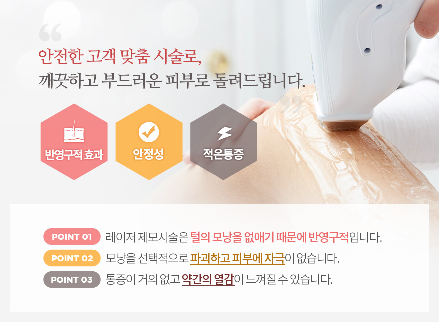 안전한 고객맞춤시술로 깨끗하고 부드러운 피부로 돌려드립니다.반영구적효과 : 레이저 제모시술은 털의 모낭을 없애기 때문에 반영구적입니다.안정성 : 모낭을 선택적으로 파괴하고 피부에 자극이 없습니다.  적은통증: 통증의 거의 없고 약간의 열감이 느껴질 수 있습니다.