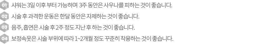 1. 샤위는 3일 이후 부터 가능하면 3주간은 사우나는 피하는 것이 좋습니다.2.시술 후 과격한 운동은 한달동안 자제하는 것이 좋습니다.3.금주, 금연은 2주 정도 지나 하는 것이 좋습니다.4.  보정속옷은 시술 부위에 따라 1~2개 정도 꾸준히 착용하는 것이 좋습니다. 